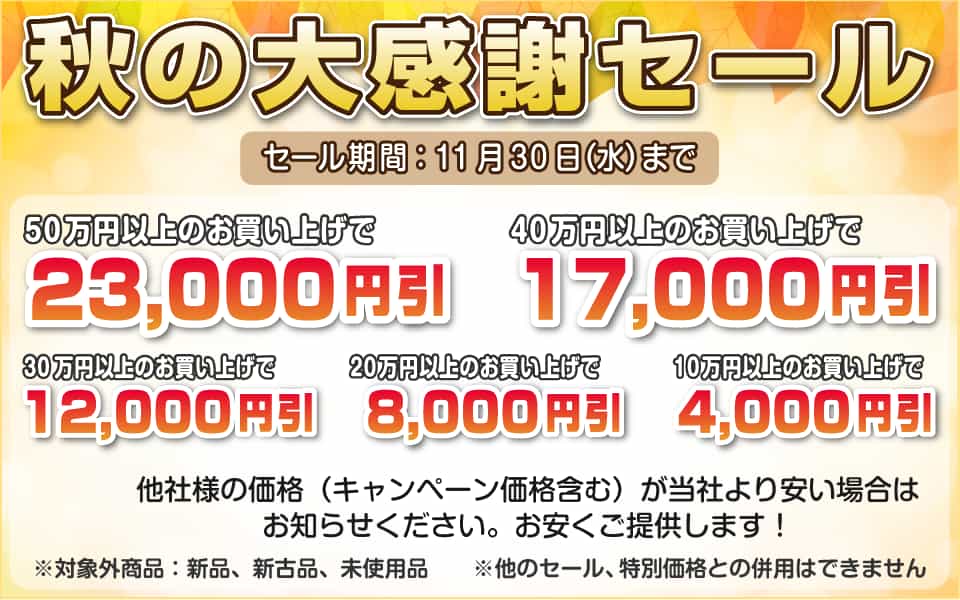 秋の大感謝セール、11月30日(水)迄/50万円以上23,000円引き、40万円以上17,000円引き、30万円以上12,000円引き、20万円以上8,000円引き、10万円以上4,000円引き