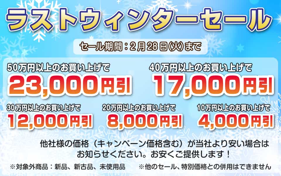 ラストウィンターセール、2月28日(火)迄/50万円以上23,000円引き、40万円以上17,000円引き、30万円以上12,000円引き、20万円以上8,000円引き、10万円以上4,000円引き