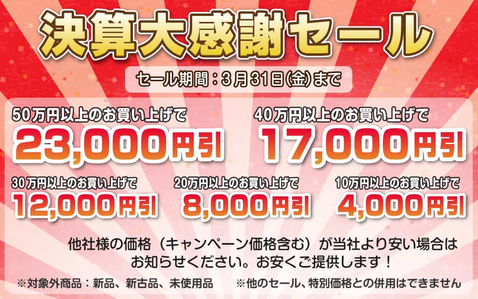 決算大感謝セール、3月31日(金)迄/50万円以上23,000円引き、40万円以上17,000円引き、30万円以上12,000円引き、20万円以上8,000円引き、10万円以上4,000円引き