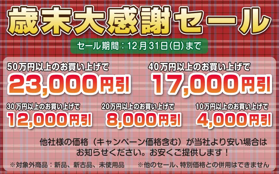 歳末大感謝セール、12月31日(日)迄/50万円以上23,000円引き、40万円以上17,000円引き、30万円以上12,000円引き、20万円以上8,000円引き、10万円以上4,000円引き