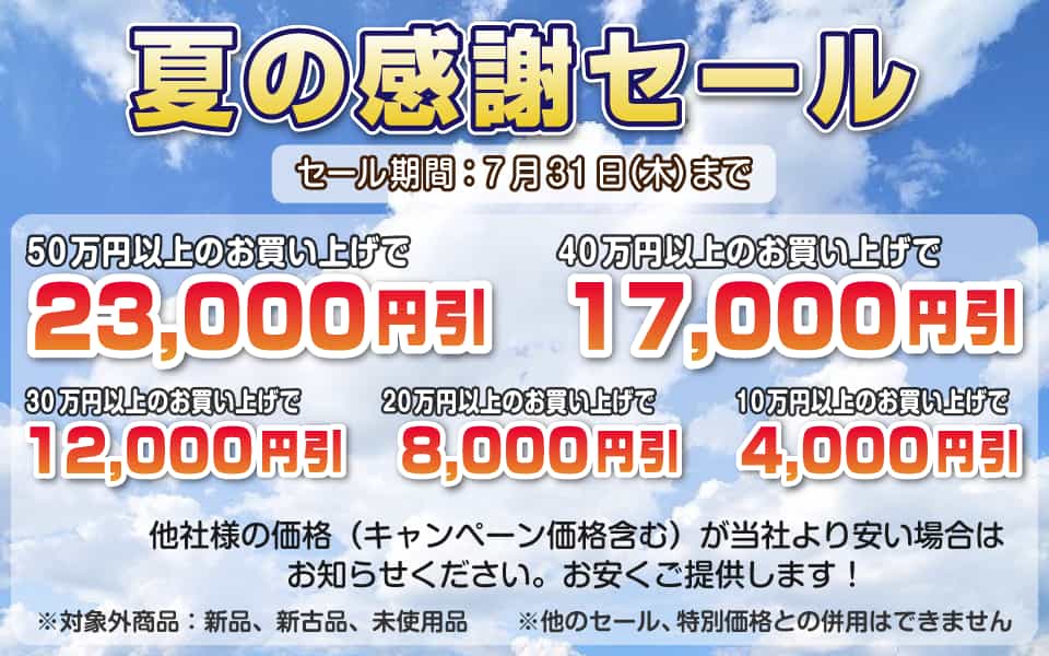夏の感謝セール、7月31日(木)迄/50万円以上23,000円引き、40万円以上17,000円引き、30万円以上12,000円引き、20万円以上8,000円引き、10万円以上4,000円引き