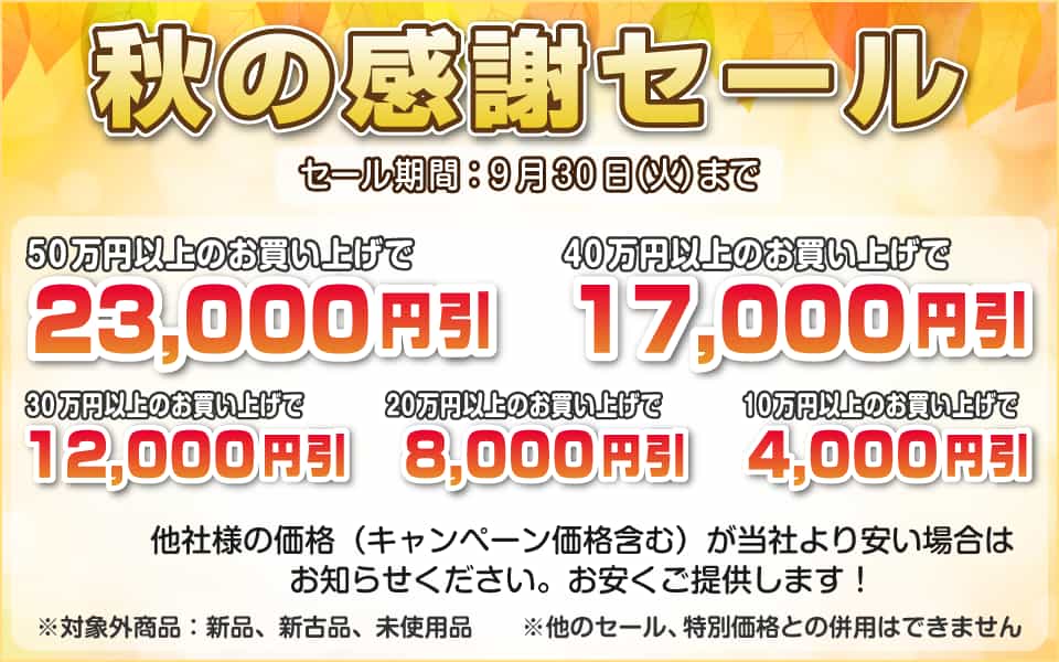 秋の感謝セール、9月30日(火)迄/50万円以上23,000円引き、40万円以上17,000円引き、30万円以上12,000円引き、20万円以上8,000円引き、10万円以上4,000円引き
