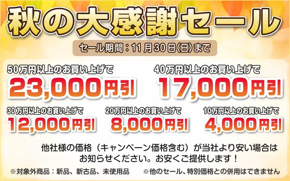 秋の大感謝セール、11月30日(日)迄/50万円以上23,000円引き、40万円以上17,000円引き、30万円以上12,000円引き、20万円以上8,000円引き、10万円以上4,000円引き